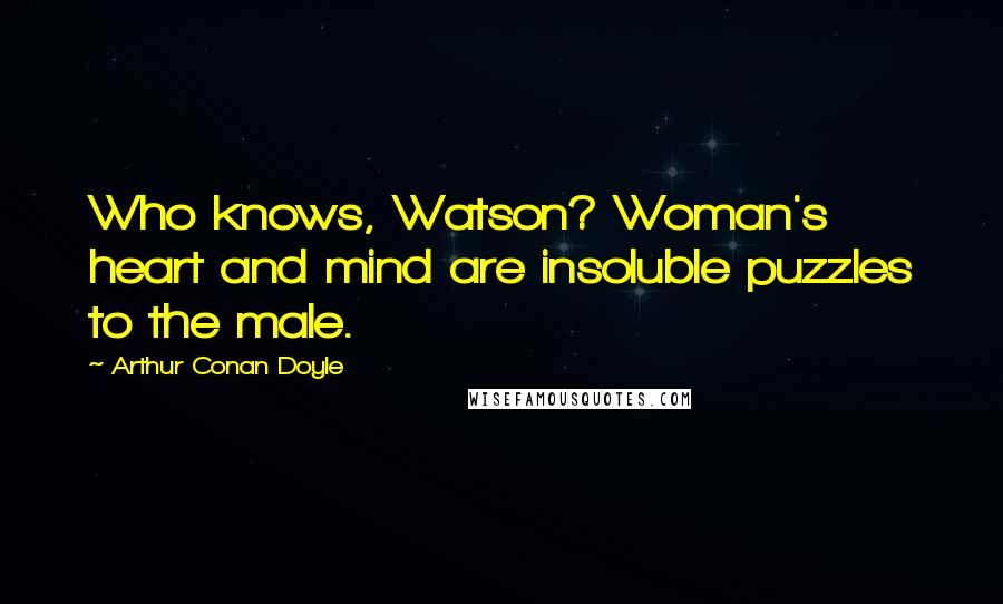 Arthur Conan Doyle Quotes: Who knows, Watson? Woman's heart and mind are insoluble puzzles to the male.