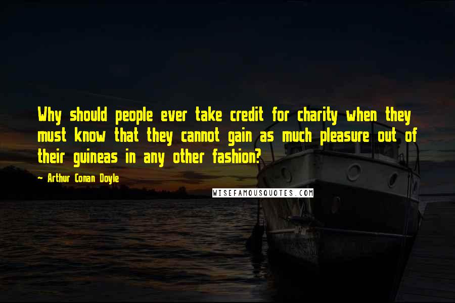 Arthur Conan Doyle Quotes: Why should people ever take credit for charity when they must know that they cannot gain as much pleasure out of their guineas in any other fashion?