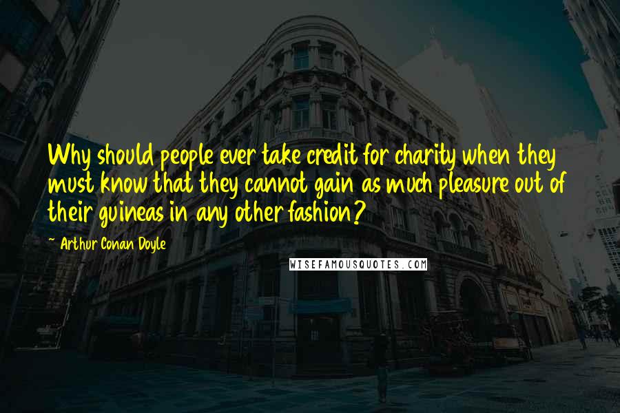 Arthur Conan Doyle Quotes: Why should people ever take credit for charity when they must know that they cannot gain as much pleasure out of their guineas in any other fashion?