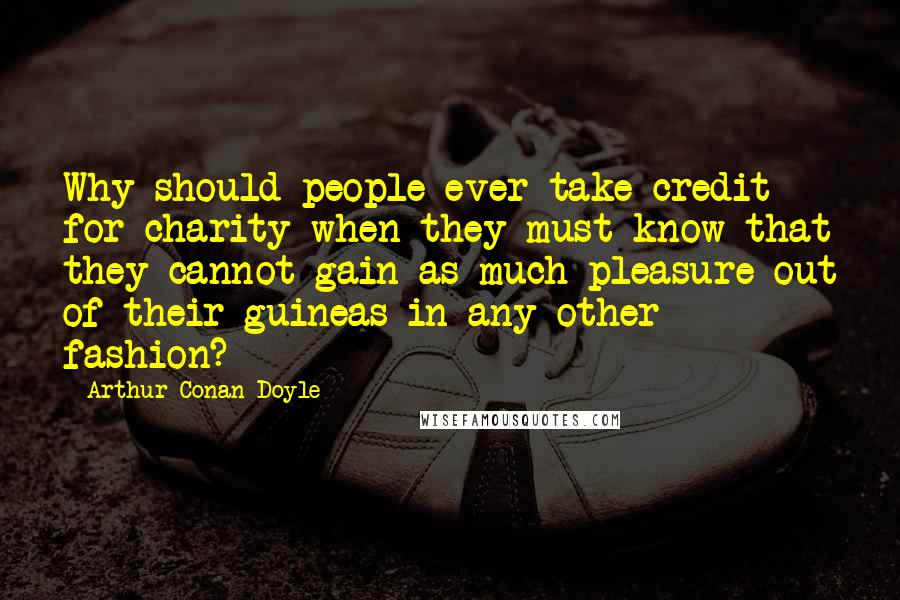 Arthur Conan Doyle Quotes: Why should people ever take credit for charity when they must know that they cannot gain as much pleasure out of their guineas in any other fashion?