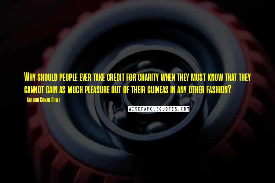 Arthur Conan Doyle Quotes: Why should people ever take credit for charity when they must know that they cannot gain as much pleasure out of their guineas in any other fashion?