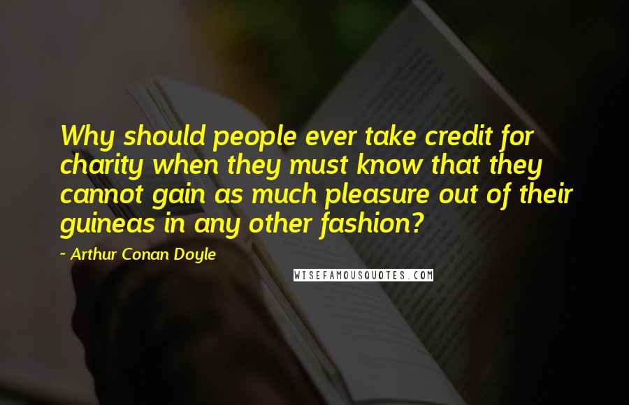 Arthur Conan Doyle Quotes: Why should people ever take credit for charity when they must know that they cannot gain as much pleasure out of their guineas in any other fashion?