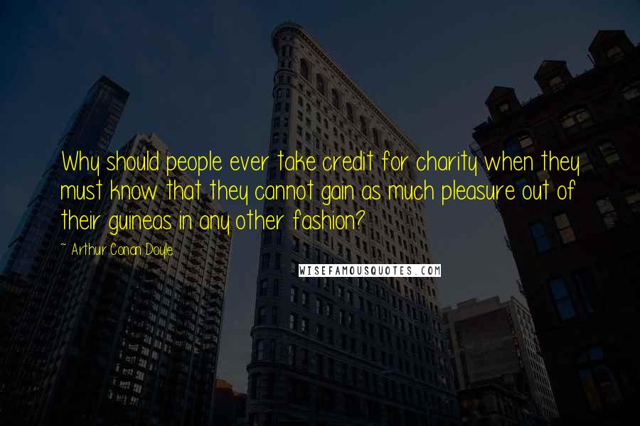 Arthur Conan Doyle Quotes: Why should people ever take credit for charity when they must know that they cannot gain as much pleasure out of their guineas in any other fashion?