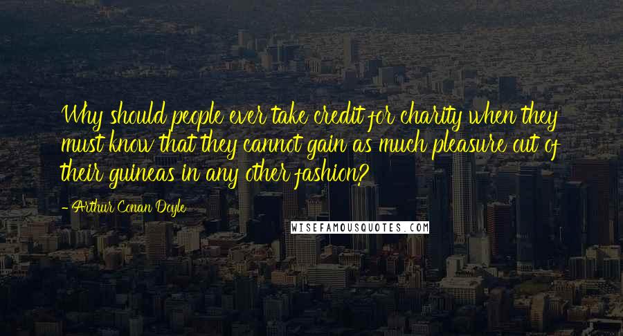 Arthur Conan Doyle Quotes: Why should people ever take credit for charity when they must know that they cannot gain as much pleasure out of their guineas in any other fashion?