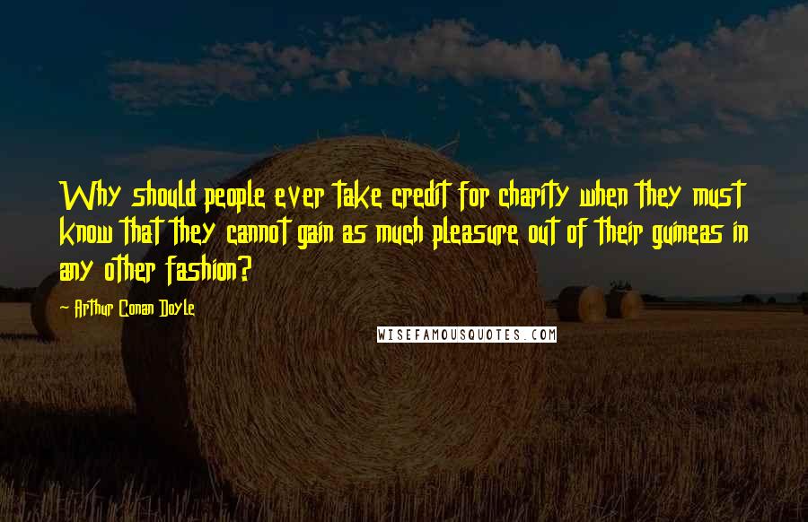 Arthur Conan Doyle Quotes: Why should people ever take credit for charity when they must know that they cannot gain as much pleasure out of their guineas in any other fashion?