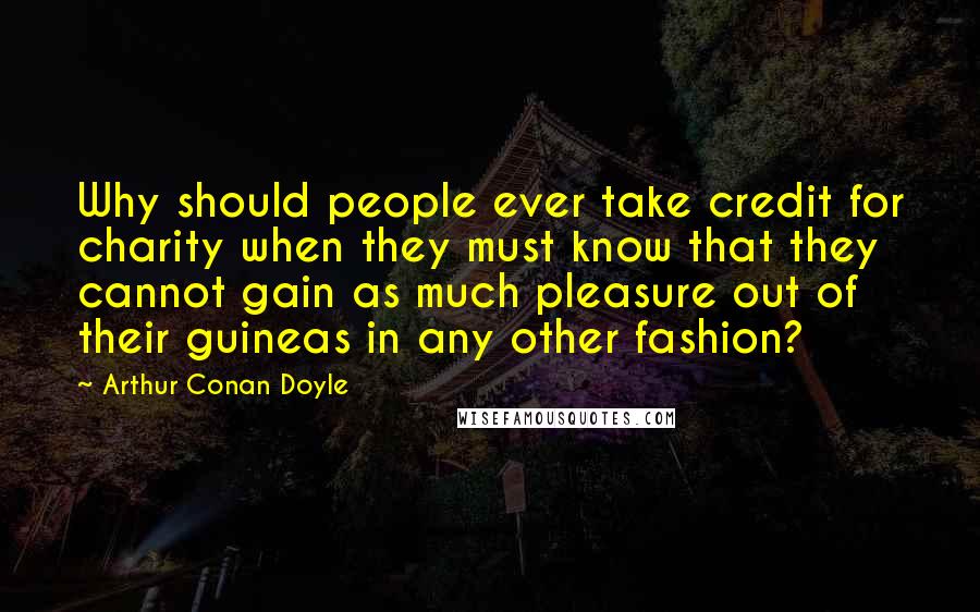 Arthur Conan Doyle Quotes: Why should people ever take credit for charity when they must know that they cannot gain as much pleasure out of their guineas in any other fashion?