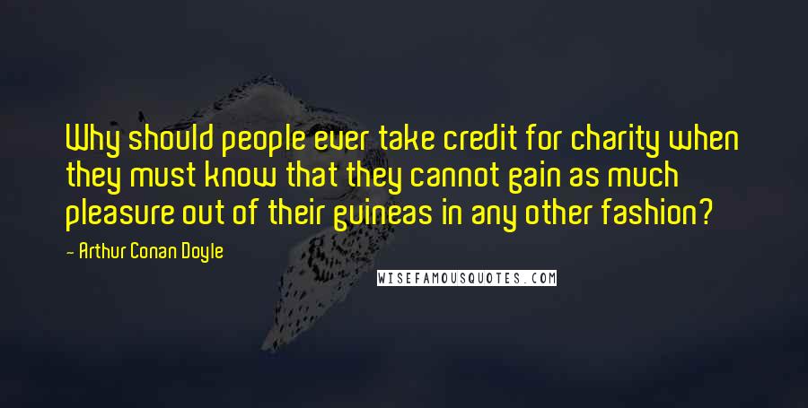 Arthur Conan Doyle Quotes: Why should people ever take credit for charity when they must know that they cannot gain as much pleasure out of their guineas in any other fashion?