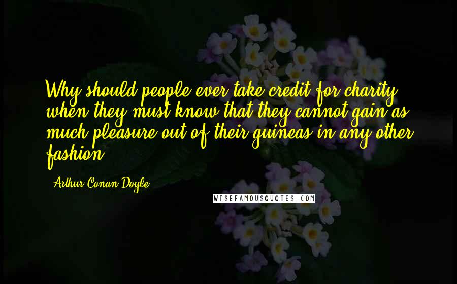 Arthur Conan Doyle Quotes: Why should people ever take credit for charity when they must know that they cannot gain as much pleasure out of their guineas in any other fashion?