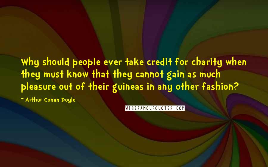 Arthur Conan Doyle Quotes: Why should people ever take credit for charity when they must know that they cannot gain as much pleasure out of their guineas in any other fashion?