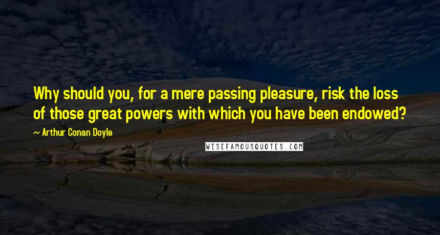 Arthur Conan Doyle Quotes: Why should you, for a mere passing pleasure, risk the loss of those great powers with which you have been endowed?