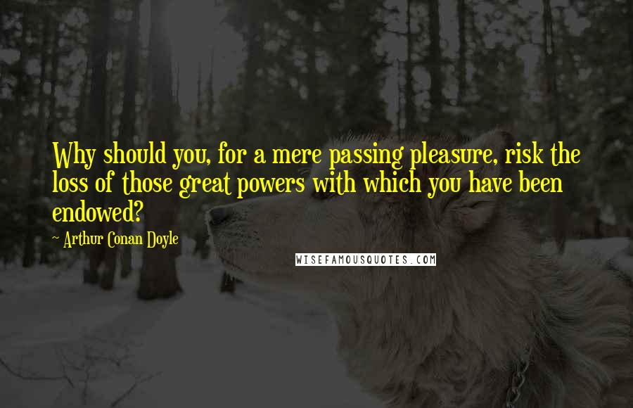 Arthur Conan Doyle Quotes: Why should you, for a mere passing pleasure, risk the loss of those great powers with which you have been endowed?