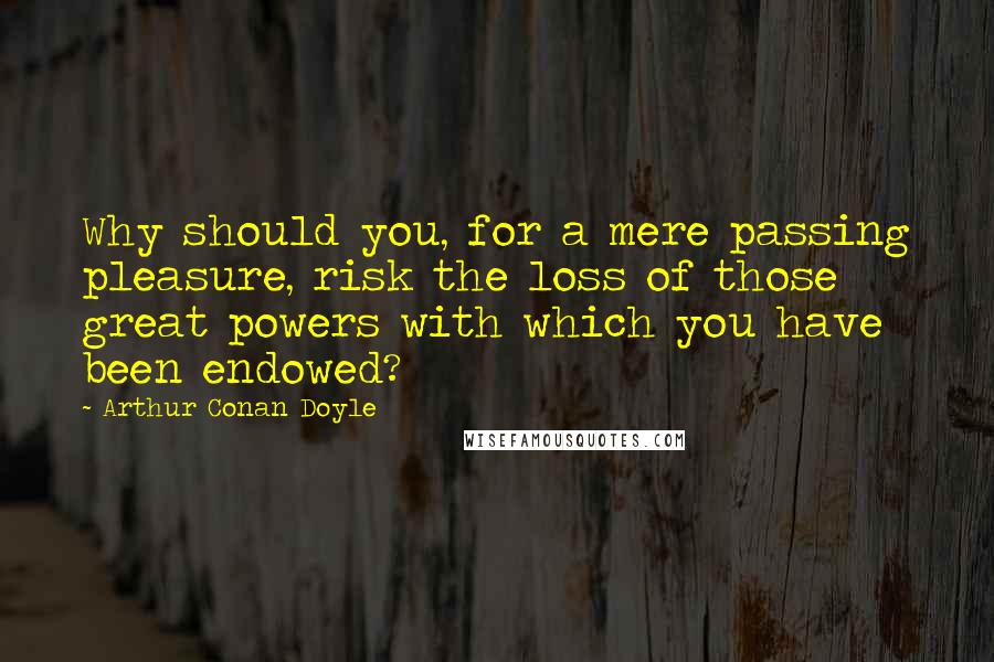 Arthur Conan Doyle Quotes: Why should you, for a mere passing pleasure, risk the loss of those great powers with which you have been endowed?