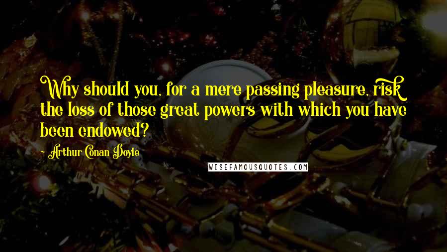 Arthur Conan Doyle Quotes: Why should you, for a mere passing pleasure, risk the loss of those great powers with which you have been endowed?