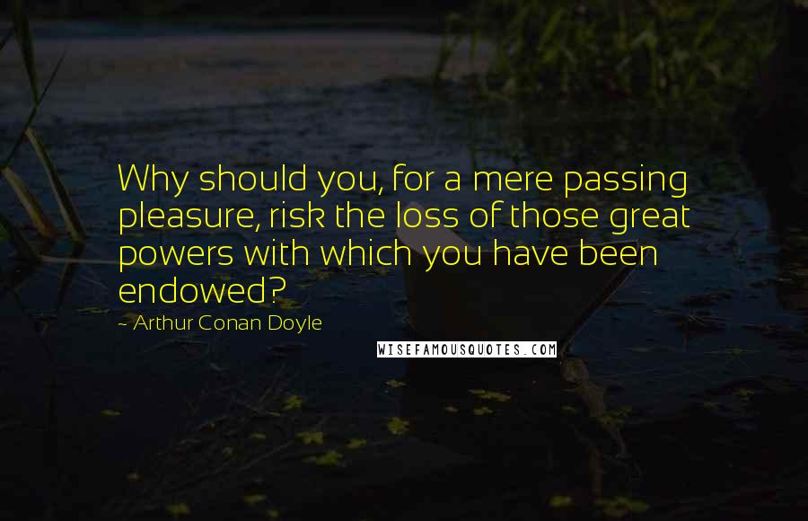 Arthur Conan Doyle Quotes: Why should you, for a mere passing pleasure, risk the loss of those great powers with which you have been endowed?