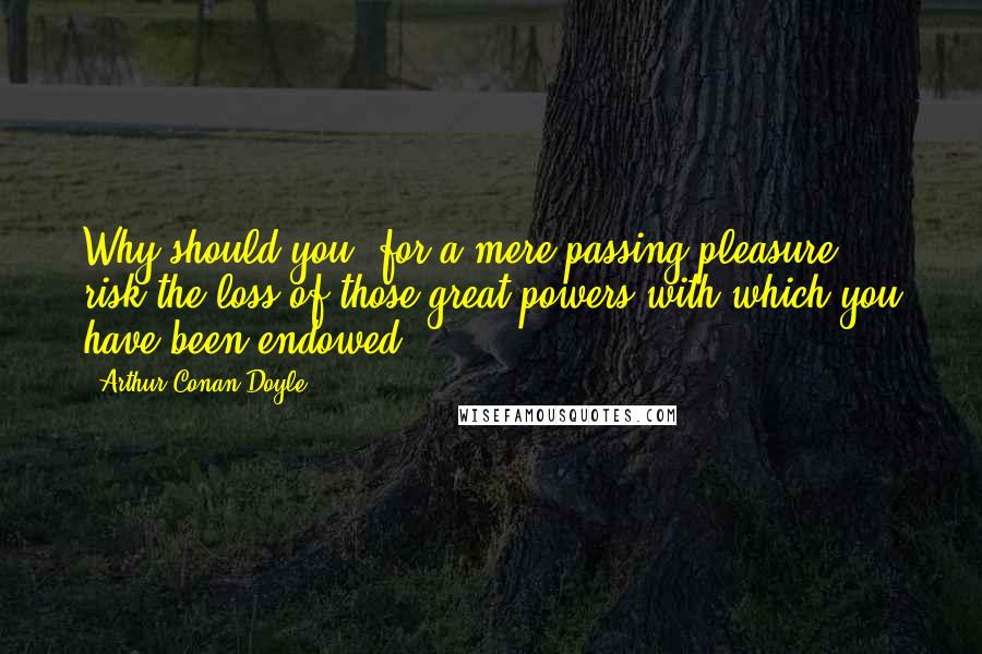 Arthur Conan Doyle Quotes: Why should you, for a mere passing pleasure, risk the loss of those great powers with which you have been endowed?