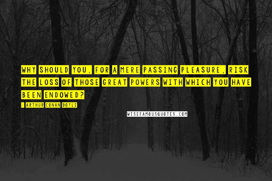 Arthur Conan Doyle Quotes: Why should you, for a mere passing pleasure, risk the loss of those great powers with which you have been endowed?
