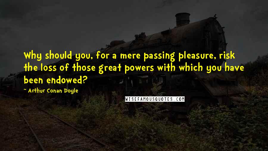 Arthur Conan Doyle Quotes: Why should you, for a mere passing pleasure, risk the loss of those great powers with which you have been endowed?