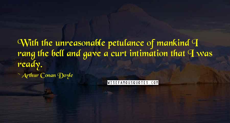 Arthur Conan Doyle Quotes: With the unreasonable petulance of mankind I rang the bell and gave a curt intimation that I was ready.