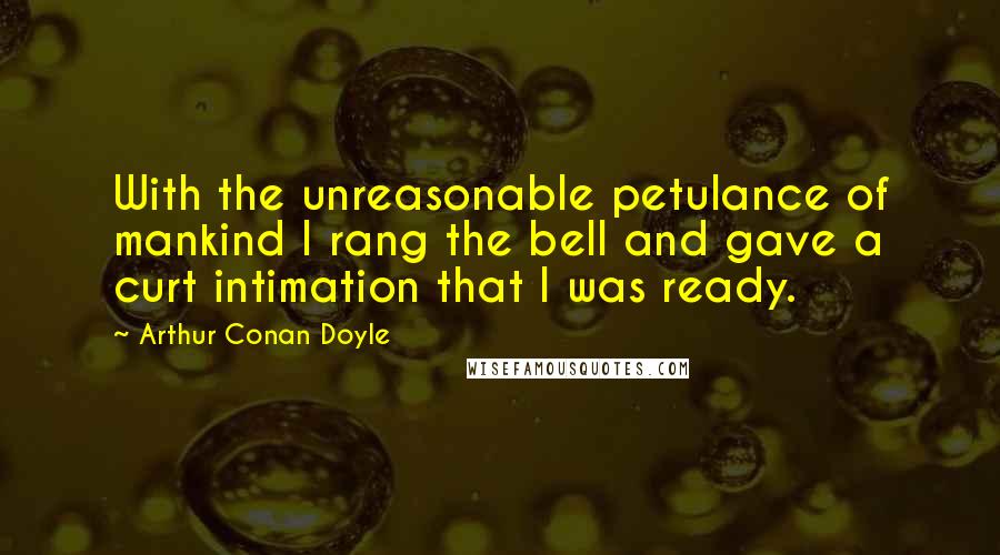 Arthur Conan Doyle Quotes: With the unreasonable petulance of mankind I rang the bell and gave a curt intimation that I was ready.