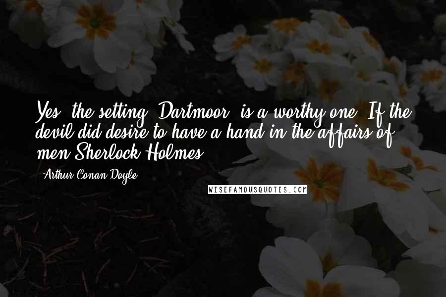 Arthur Conan Doyle Quotes: Yes, the setting (Dartmoor) is a worthy one. If the devil did desire to have a hand in the affairs of men.Sherlock Holmes