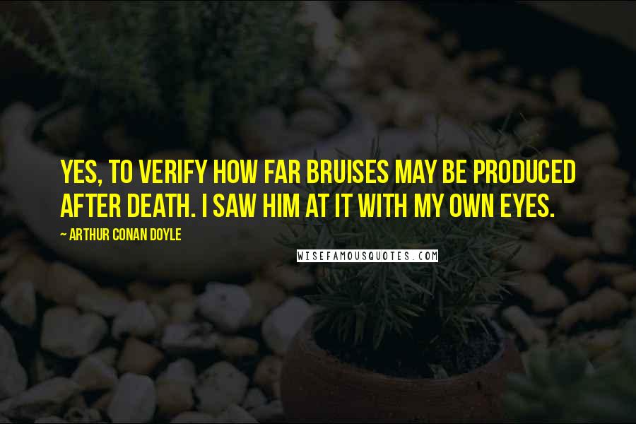 Arthur Conan Doyle Quotes: Yes, to verify how far bruises may be produced after death. I saw him at it with my own eyes.