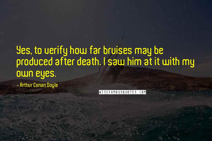 Arthur Conan Doyle Quotes: Yes, to verify how far bruises may be produced after death. I saw him at it with my own eyes.