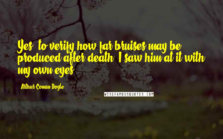 Arthur Conan Doyle Quotes: Yes, to verify how far bruises may be produced after death. I saw him at it with my own eyes.