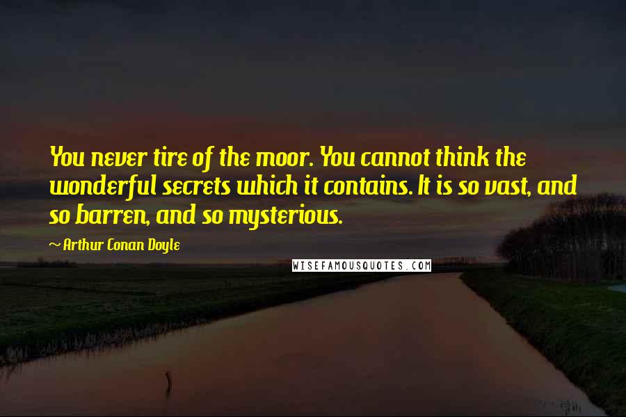 Arthur Conan Doyle Quotes: You never tire of the moor. You cannot think the wonderful secrets which it contains. It is so vast, and so barren, and so mysterious.