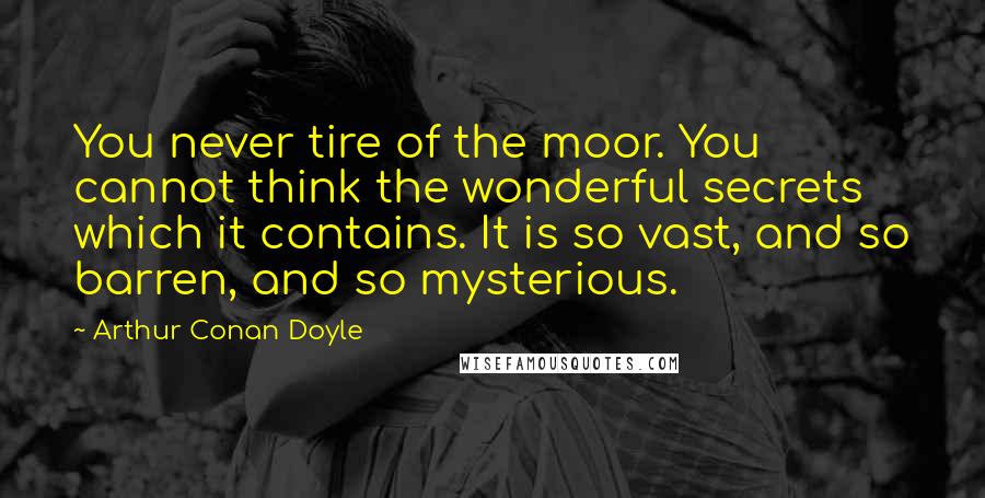 Arthur Conan Doyle Quotes: You never tire of the moor. You cannot think the wonderful secrets which it contains. It is so vast, and so barren, and so mysterious.