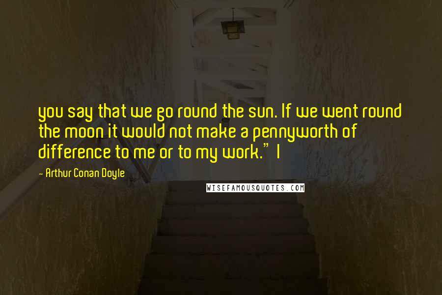 Arthur Conan Doyle Quotes: you say that we go round the sun. If we went round the moon it would not make a pennyworth of difference to me or to my work." I
