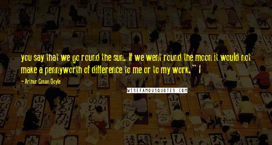 Arthur Conan Doyle Quotes: you say that we go round the sun. If we went round the moon it would not make a pennyworth of difference to me or to my work." I