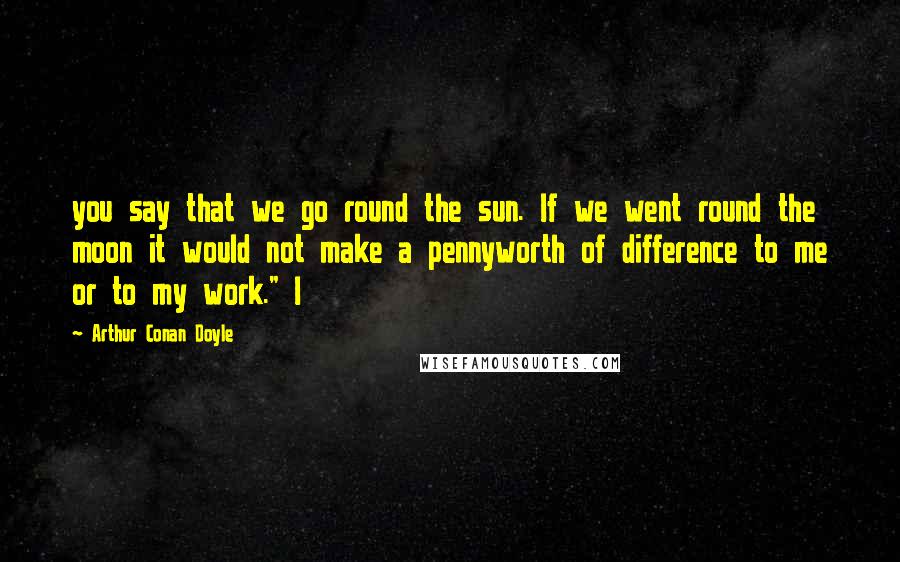 Arthur Conan Doyle Quotes: you say that we go round the sun. If we went round the moon it would not make a pennyworth of difference to me or to my work." I