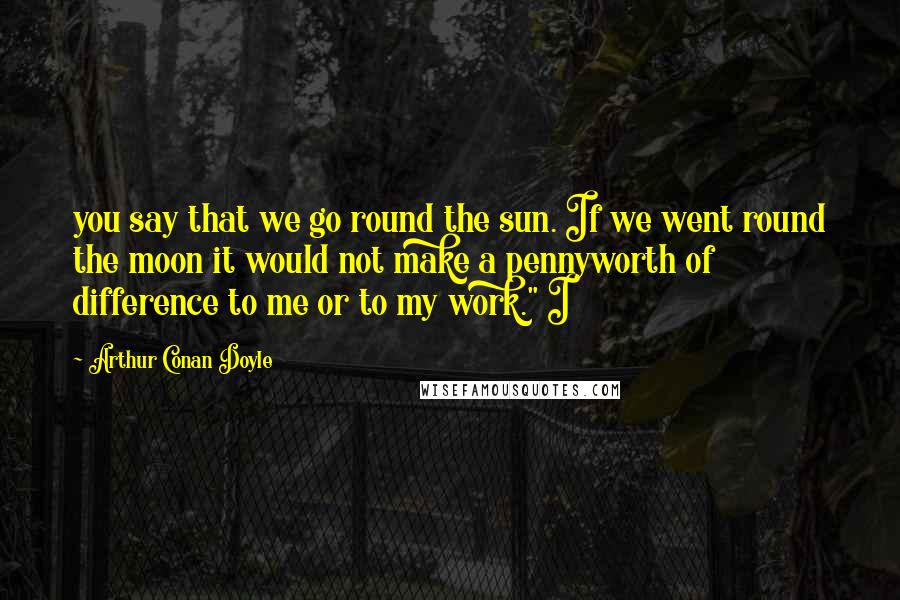 Arthur Conan Doyle Quotes: you say that we go round the sun. If we went round the moon it would not make a pennyworth of difference to me or to my work." I
