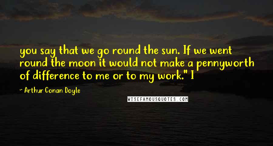 Arthur Conan Doyle Quotes: you say that we go round the sun. If we went round the moon it would not make a pennyworth of difference to me or to my work." I