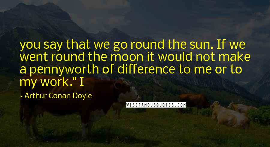 Arthur Conan Doyle Quotes: you say that we go round the sun. If we went round the moon it would not make a pennyworth of difference to me or to my work." I