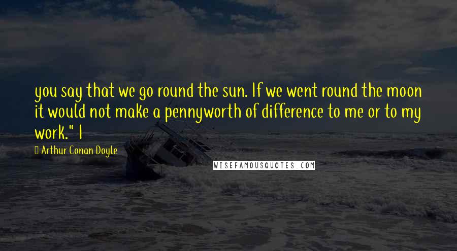 Arthur Conan Doyle Quotes: you say that we go round the sun. If we went round the moon it would not make a pennyworth of difference to me or to my work." I