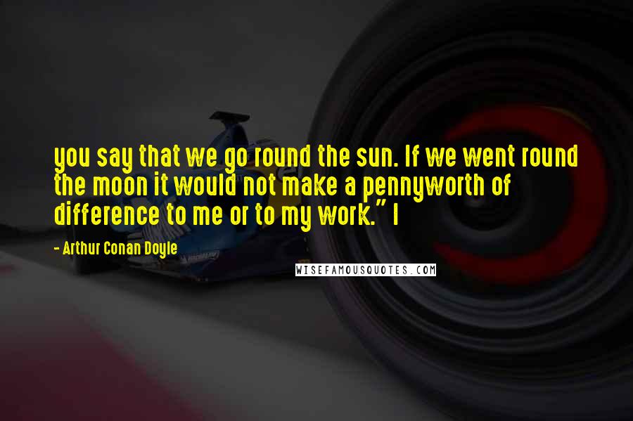 Arthur Conan Doyle Quotes: you say that we go round the sun. If we went round the moon it would not make a pennyworth of difference to me or to my work." I