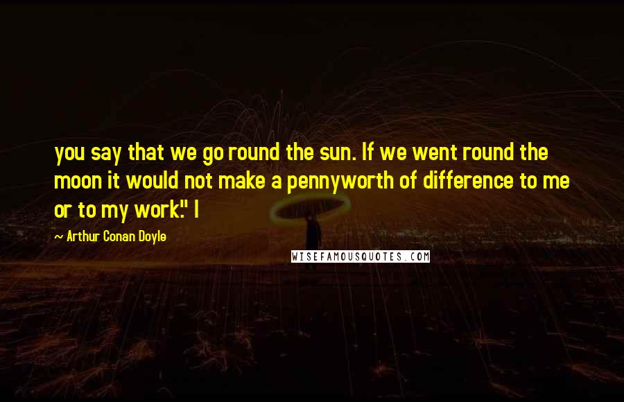 Arthur Conan Doyle Quotes: you say that we go round the sun. If we went round the moon it would not make a pennyworth of difference to me or to my work." I