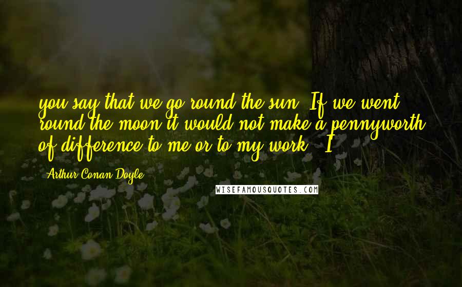 Arthur Conan Doyle Quotes: you say that we go round the sun. If we went round the moon it would not make a pennyworth of difference to me or to my work." I