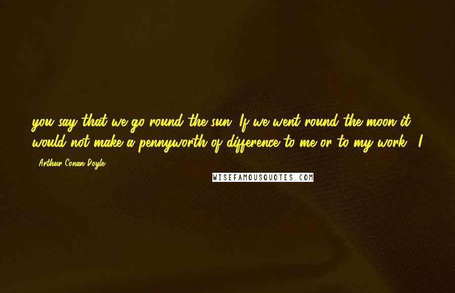 Arthur Conan Doyle Quotes: you say that we go round the sun. If we went round the moon it would not make a pennyworth of difference to me or to my work." I