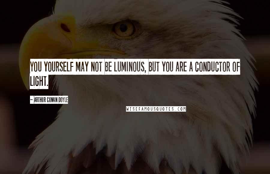 Arthur Conan Doyle Quotes: You yourself may not be luminous, but you are a conductor of light.