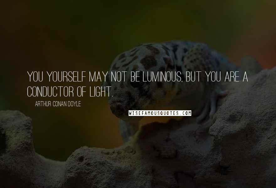 Arthur Conan Doyle Quotes: You yourself may not be luminous, but you are a conductor of light.