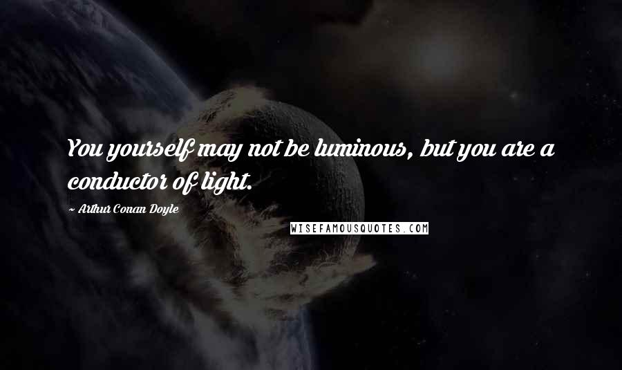 Arthur Conan Doyle Quotes: You yourself may not be luminous, but you are a conductor of light.