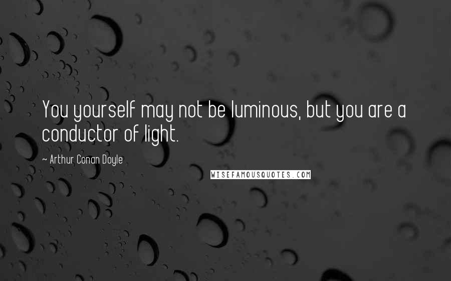 Arthur Conan Doyle Quotes: You yourself may not be luminous, but you are a conductor of light.
