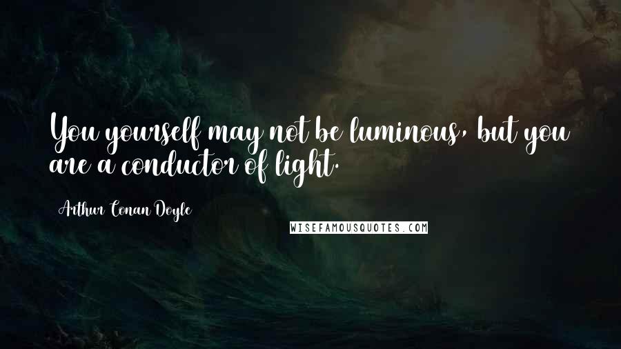 Arthur Conan Doyle Quotes: You yourself may not be luminous, but you are a conductor of light.