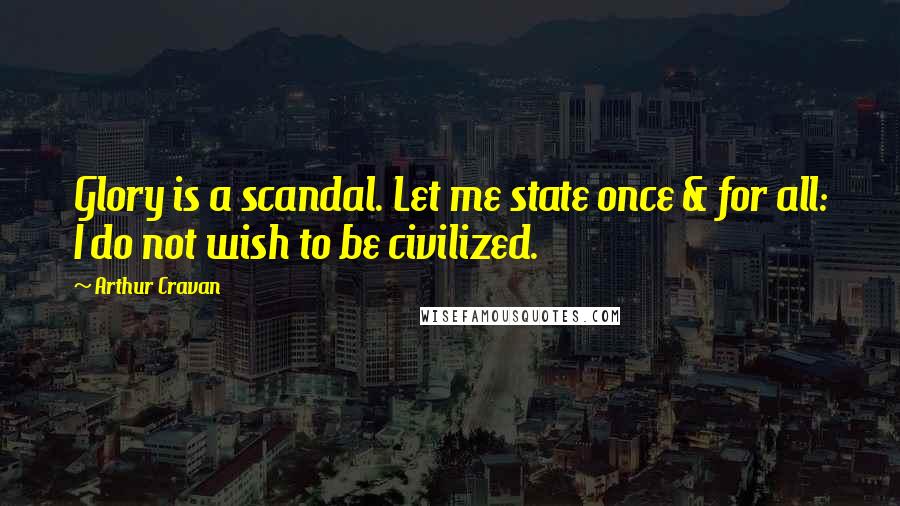 Arthur Cravan Quotes: Glory is a scandal. Let me state once & for all: I do not wish to be civilized.