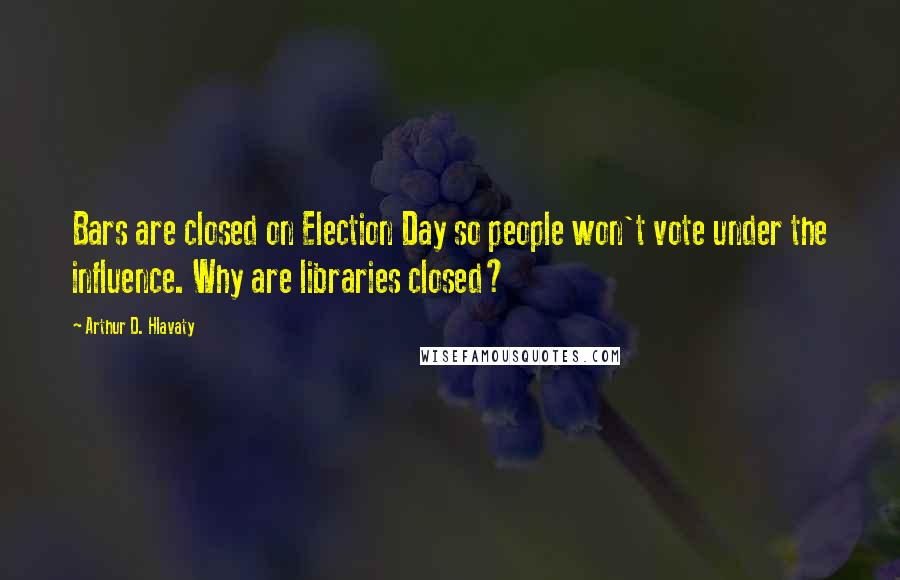 Arthur D. Hlavaty Quotes: Bars are closed on Election Day so people won't vote under the influence. Why are libraries closed?