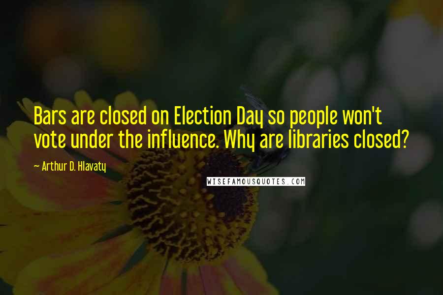 Arthur D. Hlavaty Quotes: Bars are closed on Election Day so people won't vote under the influence. Why are libraries closed?