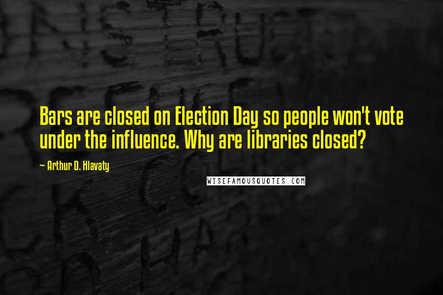 Arthur D. Hlavaty Quotes: Bars are closed on Election Day so people won't vote under the influence. Why are libraries closed?