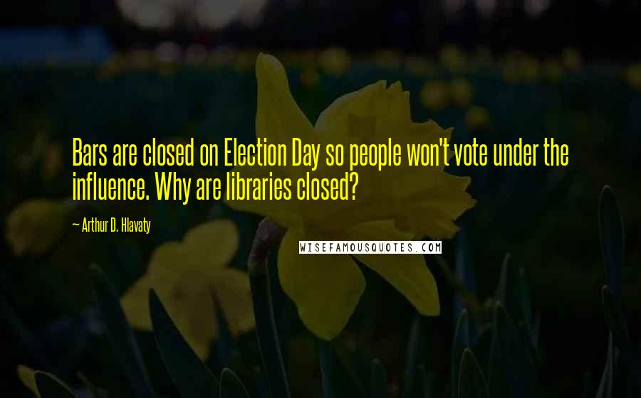 Arthur D. Hlavaty Quotes: Bars are closed on Election Day so people won't vote under the influence. Why are libraries closed?